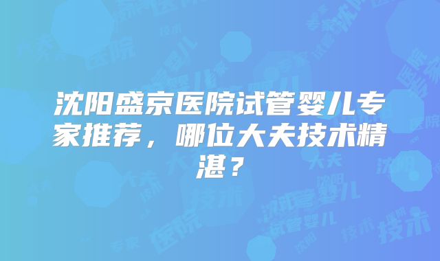 沈阳盛京医院试管婴儿专家推荐，哪位大夫技术精湛？