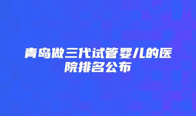 青岛做三代试管婴儿的医院排名公布