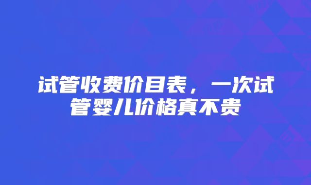 试管收费价目表，一次试管婴儿价格真不贵