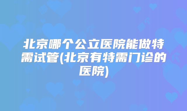 北京哪个公立医院能做特需试管(北京有特需门诊的医院)