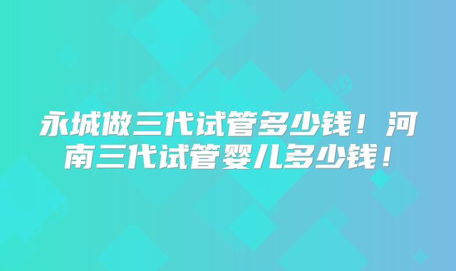 永城做三代试管多少钱！河南三代试管婴儿多少钱！