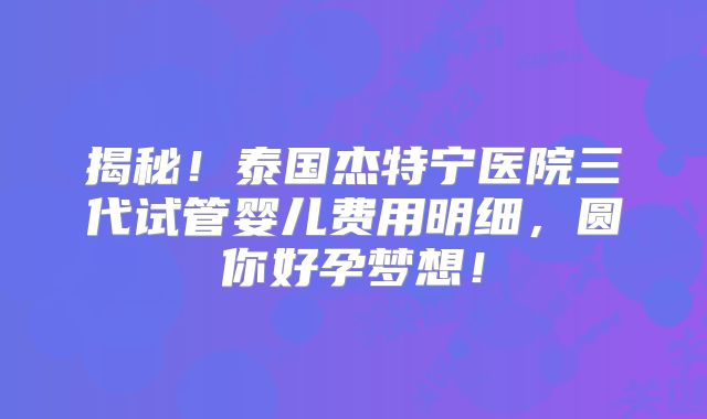 揭秘!泰国杰特宁医院三代试管婴儿费用明细,圆你好孕梦想!