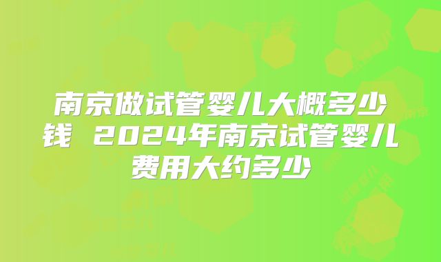 南京做试管婴儿大概多少钱 2024年南京试管婴儿费用大约多少