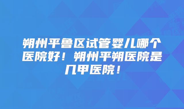朔州平鲁区试管婴儿哪个医院好！朔州平朔医院是几甲医院！