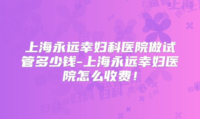 上海永远幸妇科医院做试管多少钱-上海永远幸妇医院怎么收费!