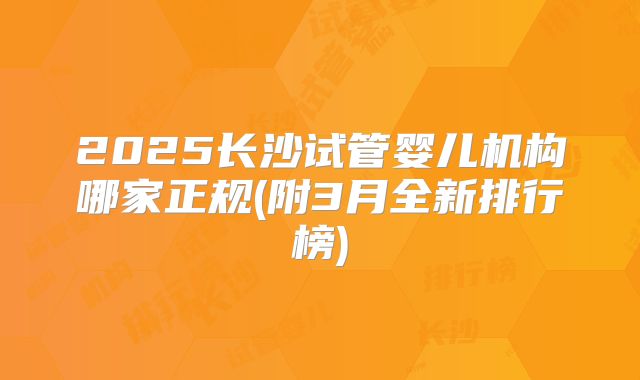 2025长沙试管婴儿机构哪家正规(附3月全新排行榜)