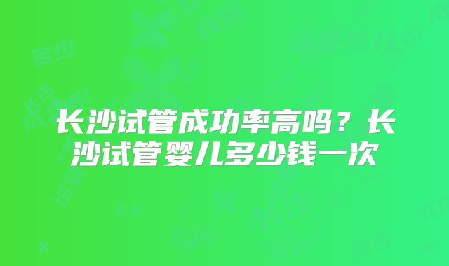 长沙试管成功率高吗？长沙试管婴儿多少钱一次
