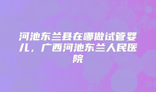 河池东兰县在哪做试管婴儿,广西河池东兰人民医院
