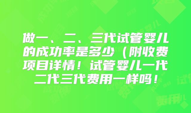 做一、二、三代试管婴儿的成功率是多少(附收费项目详情!试管婴儿一代二代三代费用一样吗!