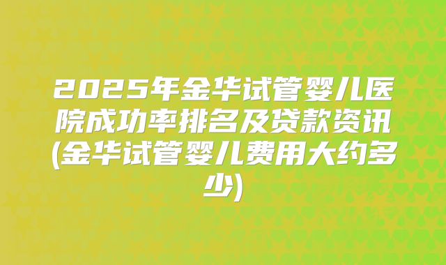 2025年金华试管婴儿医院成功率排名及贷款资讯(金华试管婴儿费用大约多少)