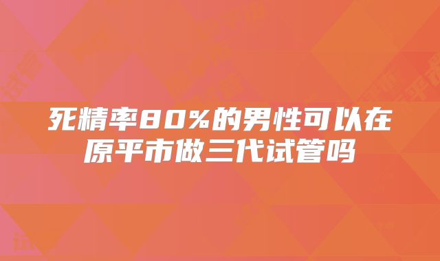 死精率80%的男性可以在原平市做三代试管吗
