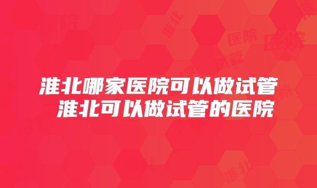 淮北哪家医院可以做试管 淮北可以做试管的医院