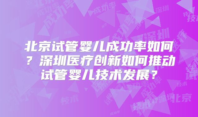北京试管婴儿成功率如何？深圳医疗创新如何推动试管婴儿技术发展？