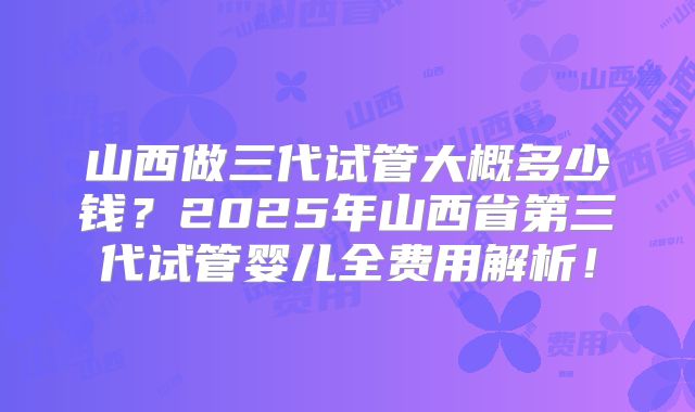 山西做三代试管大概多少钱？2025年山西省第三代试管婴儿全费用解析！
