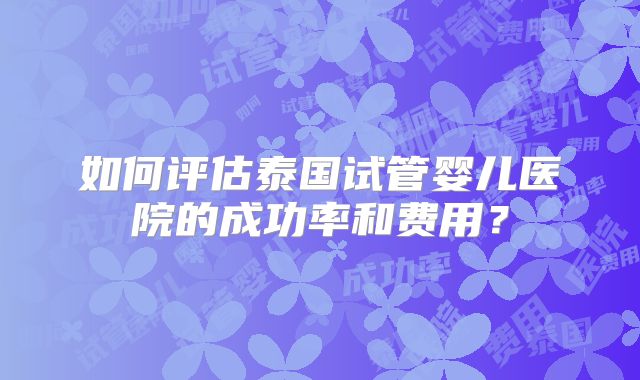 如何评估泰国试管婴儿医院的成功率和费用?