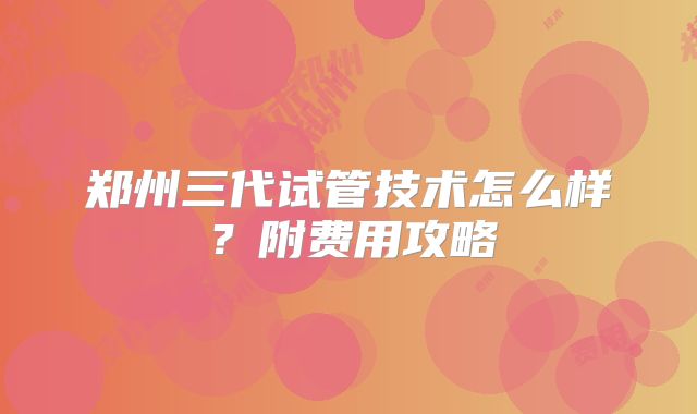 郑州三代试管技术怎么样？附费用攻略