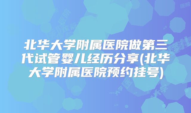 北华大学附属医院做第三代试管婴儿经历分享(北华大学附属医院预约挂号)