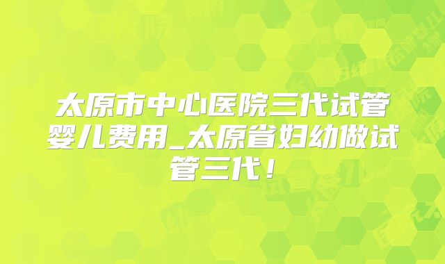 太原市中心医院三代试管婴儿费用_太原省妇幼做试管三代！