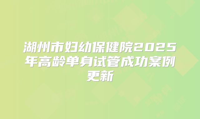 湖州市妇幼保健院2025年高龄单身试管成功案例更新