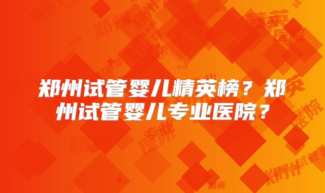 郑州试管婴儿精英榜？郑州试管婴儿专业医院？