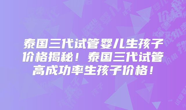 泰国三代试管婴儿生孩子价格揭秘！泰国三代试管高成功率生孩子价格！