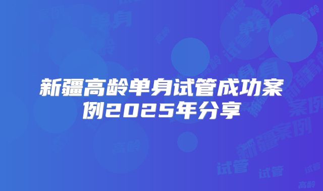 新疆高龄单身试管成功案例2025年分享
