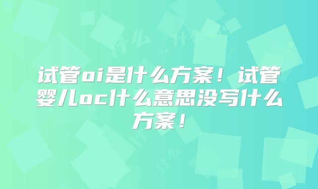 试管oi是什么方案！试管婴儿oc什么意思没写什么方案！