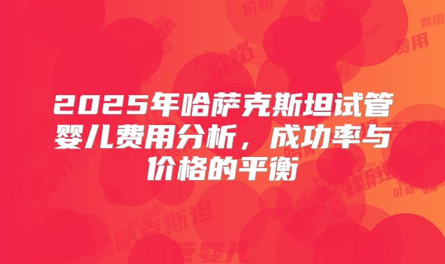 2025年哈萨克斯坦试管婴儿费用分析，成功率与价格的平衡