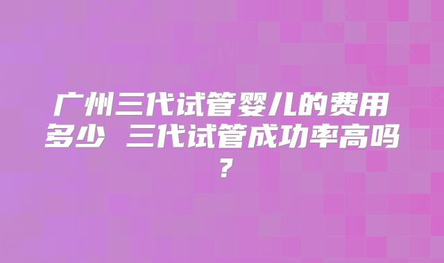 广州三代试管婴儿的费用多少 三代试管成功率高吗？