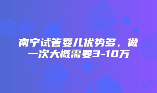 南宁试管婴儿优势多，做一次大概需要3-10万