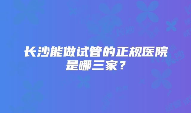 长沙能做试管的正规医院是哪三家？