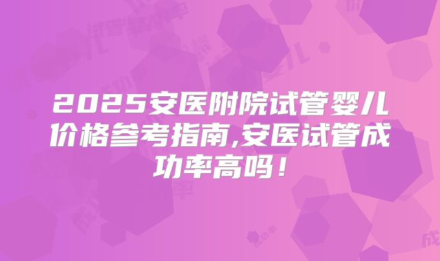 2025安医附院试管婴儿价格参考指南,安医试管成功率高吗！