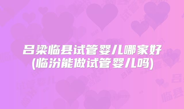 吕梁临县试管婴儿哪家好(临汾能做试管婴儿吗)