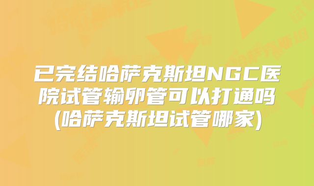 已完结哈萨克斯坦NGC医院试管输卵管可以打通吗(哈萨克斯坦试管哪家)