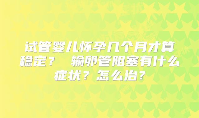 试管婴儿怀孕几个月才算稳定？ 输卵管阻塞有什么症状？怎么治？