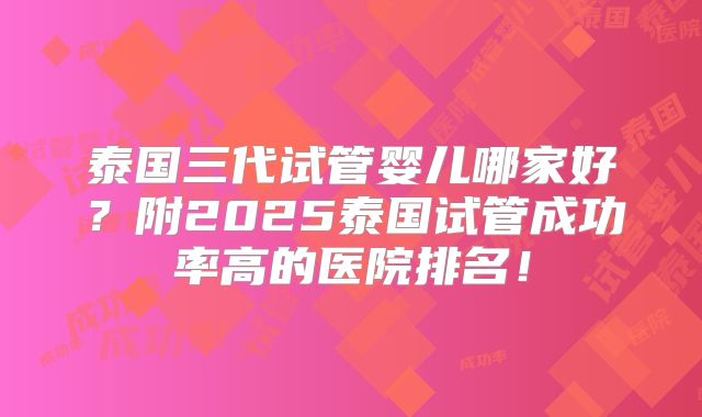 泰国三代试管婴儿哪家好？附2025泰国试管成功率高的医院排名！