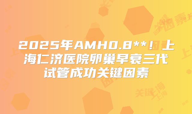 2025年AMH0.8**！上海仁济医院卵巢早衰三代试管成功关键因素