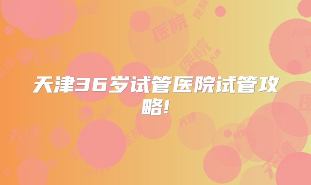 天津36岁试管医院试管攻略!