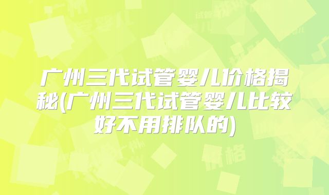 广州三代试管婴儿价格揭秘(广州三代试管婴儿比较好不用排队的)