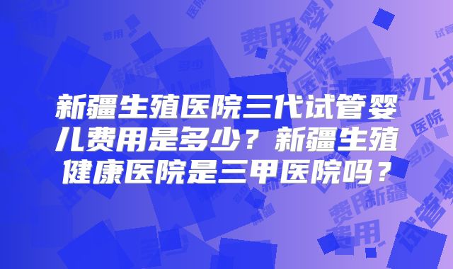 新疆生殖医院三代试管婴儿费用是多少？新疆生殖健康医院是三甲医院吗？