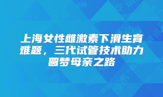 上海女性雌激素下滑生育难题，三代试管技术助力圆梦母亲之路