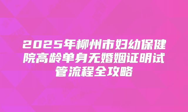 2025年柳州市妇幼保健院高龄单身无婚姻证明试管流程全攻略
