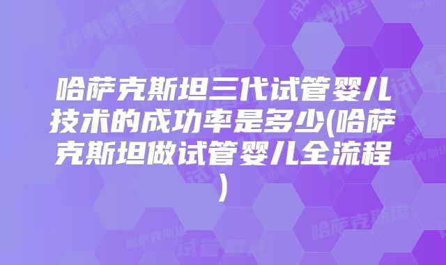 哈萨克斯坦三代试管婴儿技术的成功率是多少(哈萨克斯坦做试管婴儿全流程)
