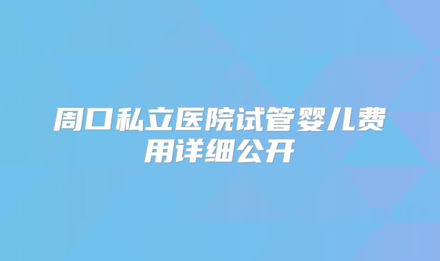 周口私立医院试管婴儿费用详细公开