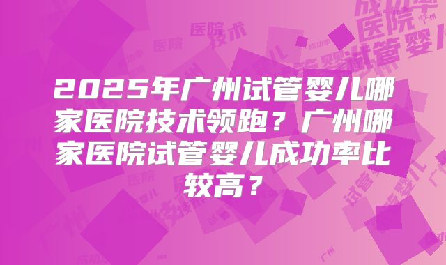 2025年广州试管婴儿哪家医院技术领跑？广州哪家医院试管婴儿成功率比较高？