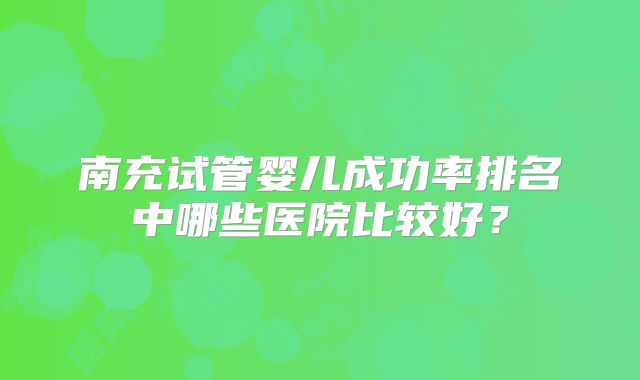 南充试管婴儿成功率排名中哪些医院比较好？