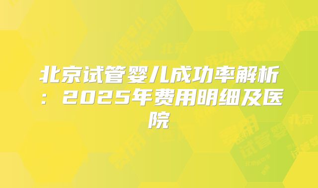 北京试管婴儿成功率解析：2025年费用明细及医院
