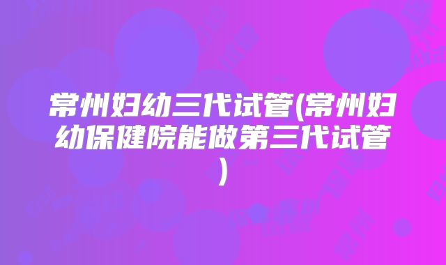 常州妇幼三代试管(常州妇幼保健院能做第三代试管)