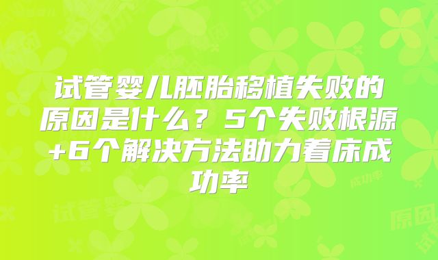 试管婴儿胚胎移植失败的原因是什么？5个失败根源+6个解决方法助力着床成功率