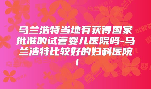 乌兰浩特当地有获得国家批准的试管婴儿医院吗-乌兰浩特比较好的妇科医院!